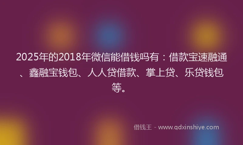 2025年的2018年微信能借钱吗有：借款宝速融通、鑫融宝钱包、人人贷借款、掌上贷、乐贷钱包等。
