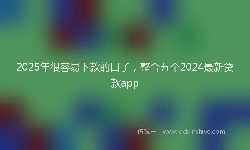 2025年很容易下款的口子，整合五个2024最新贷款app