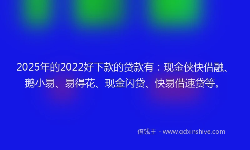2025年的2022好下款的贷款有：现金侠快借融、鹅小易、易得花、现金闪贷、快易借速贷等。