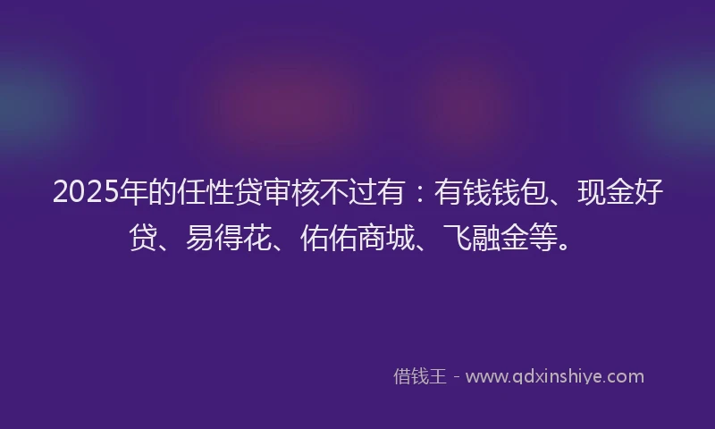 2025年的任性贷审核不过有：有钱钱包、现金好贷、易得花、佑佑商城、飞融金等。