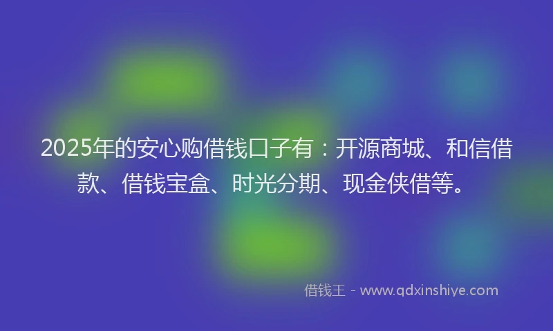 2025年的安心购借钱口子有：开源商城、和信借款、借钱宝盒、时光分期、现金侠借等。