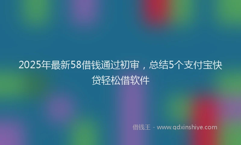 2025年最新58借钱通过初审，总结5个支付宝快贷轻松借软件