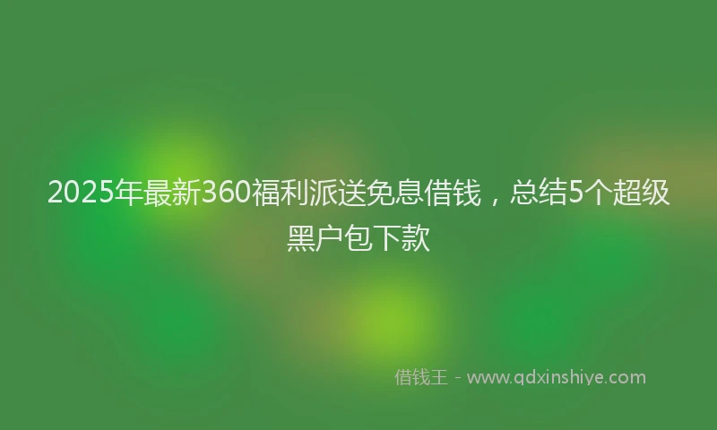 2025年最新360福利派送免息借钱，总结5个超级黑户包下款