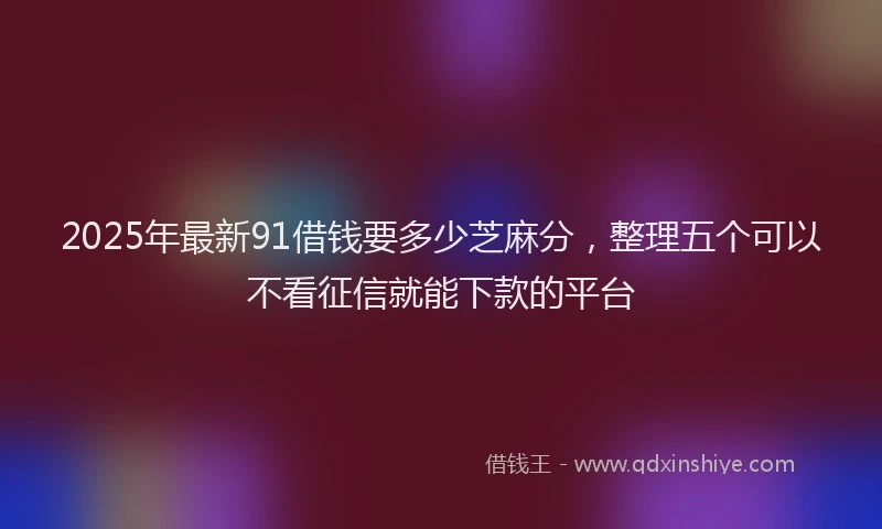 2025年最新91借钱要多少芝麻分，整理五个可以不看征信就能下款的平台
