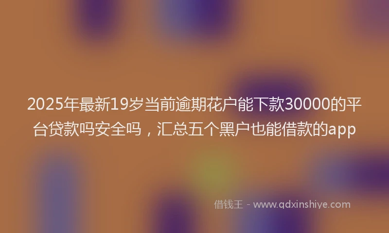 2025年最新19岁当前逾期花户能下款30000的平台贷款吗安全吗，汇总五个黑户也能借款的app