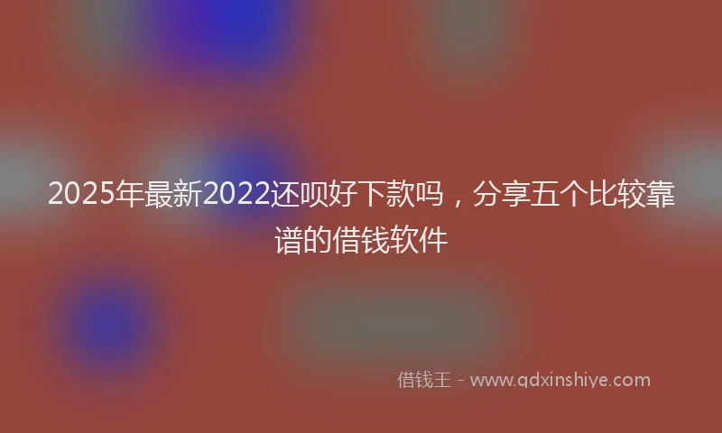 2025年最新2022还呗好下款吗，分享五个比较靠谱的借钱软件