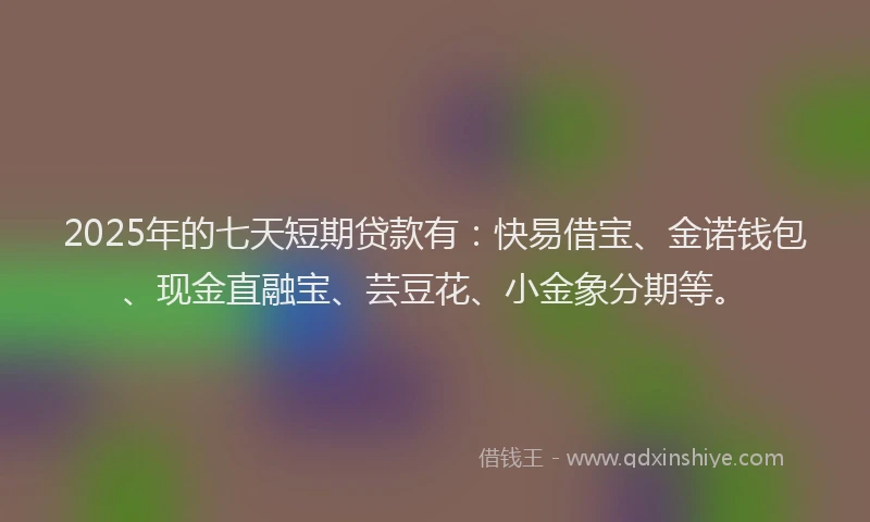 2025年的七天短期贷款有：快易借宝、金诺钱包、现金直融宝、芸豆花、小金象分期等。
