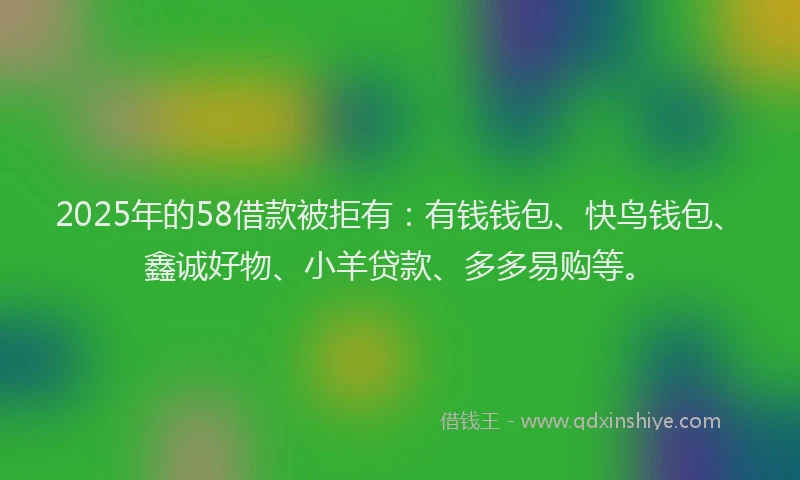 2025年的58借款被拒有：有钱钱包、快鸟钱包、鑫诚好物、小羊贷款、多多易购等。