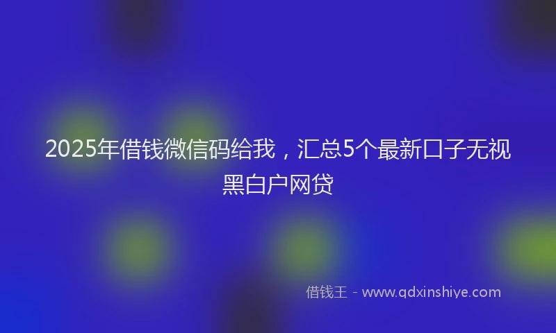 2025年借钱微信码给我，汇总5个最新口子无视黑白户网贷