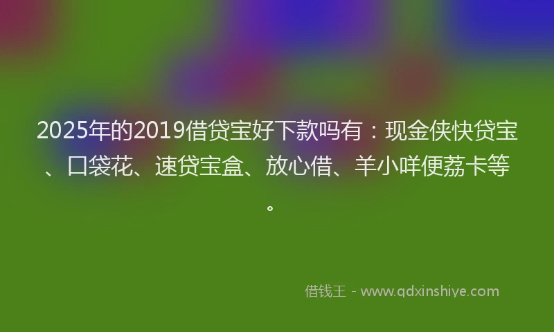 2025年的2019借贷宝好下款吗有：现金侠快贷宝、口袋花、速贷宝盒、放心借、羊小咩便荔卡等。