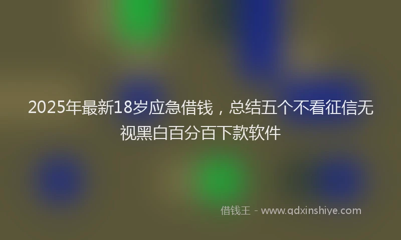 2025年最新18岁应急借钱，总结五个不看征信无视黑白百分百下款软件