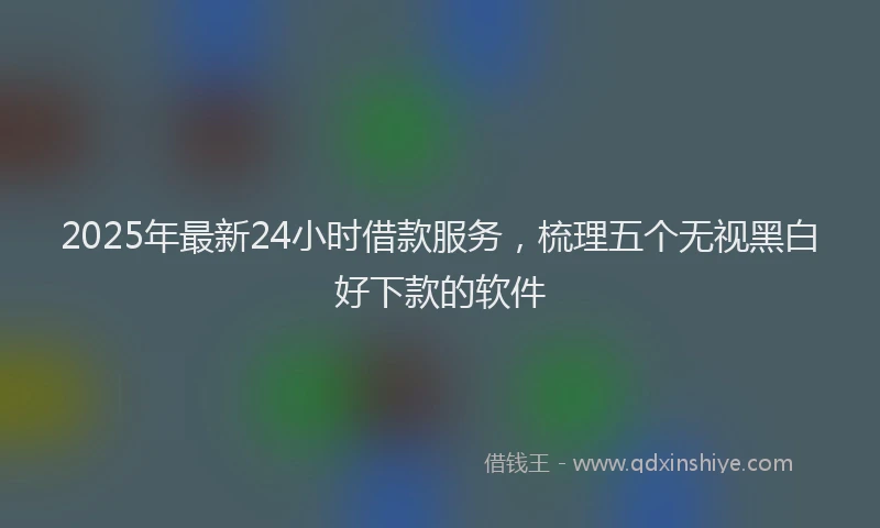 2025年最新24小时借款服务，梳理五个无视黑白好下款的软件