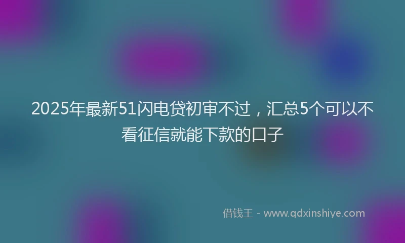 2025年最新51闪电贷初审不过，汇总5个可以不看征信就能下款的口子