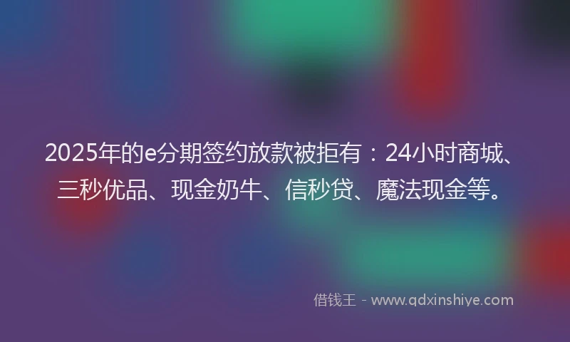 2025年的e分期签约放款被拒有：24小时商城、三秒优品、现金奶牛、信秒贷、魔法现金等。