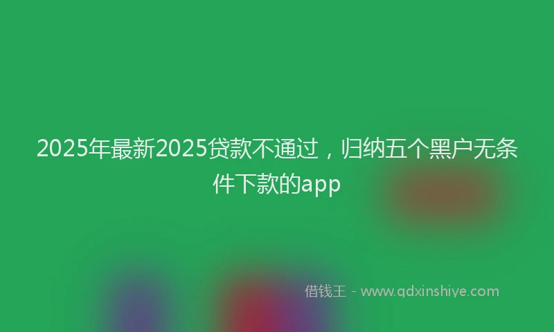2025年最新2025贷款不通过，归纳五个黑户无条件下款的app