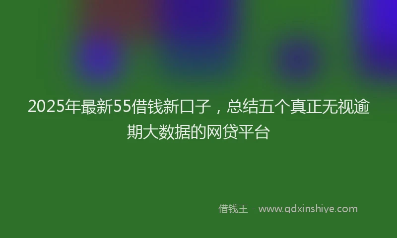2025年最新55借钱新口子，总结五个真正无视逾期大数据的网贷平台