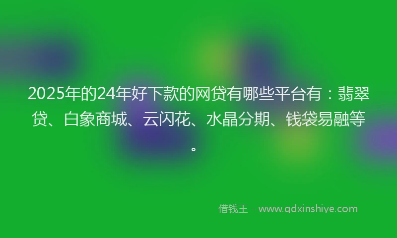 2025年的24年好下款的网贷有哪些平台有：翡翠贷、白象商城、云闪花、水晶分期、钱袋易融等。