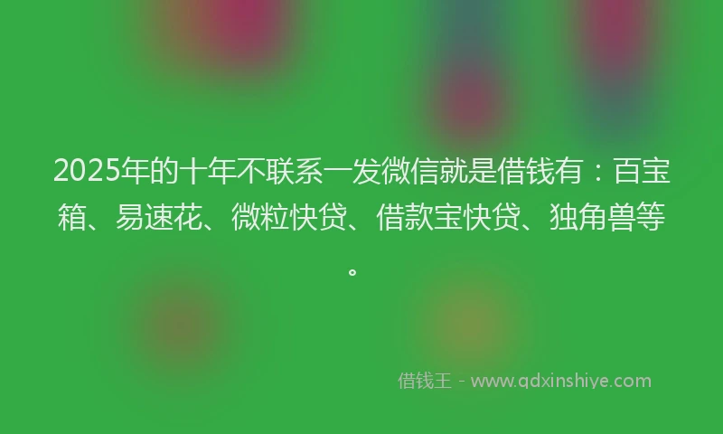 2025年的十年不联系一发微信就是借钱有：百宝箱、易速花、微粒快贷、借款宝快贷、独角兽等。