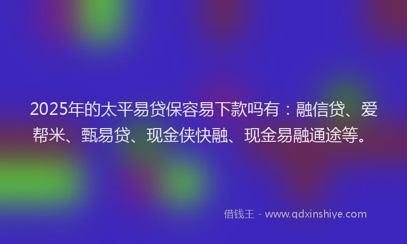 2025年的太平易贷保容易下款吗有：融信贷、爱帮米、甄易贷、现金侠快融、现金易融通途等。
