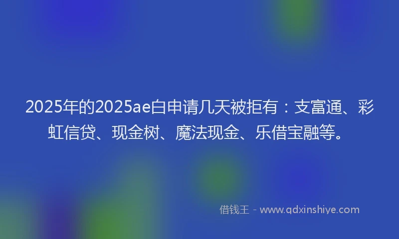 2025年的2025ae白申请几天被拒有：支富通、彩虹信贷、现金树、魔法现金、乐借宝融等。