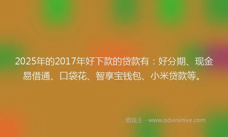 2025年的2017年好下款的贷款有：好分期、现金易借通、口袋花、智享宝钱包、小米贷款等。