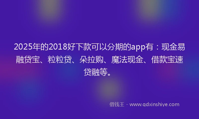 2025年的2018好下款可以分期的app有：现金易融贷宝、粒粒贷、朵拉购、魔法现金、借款宝速贷融等。