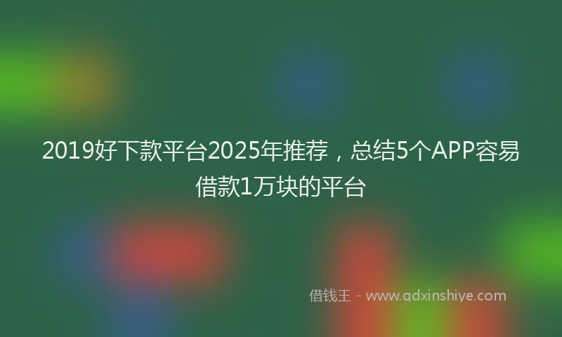 2019好下款平台2025年推荐，总结5个APP容易借款1万块的平台