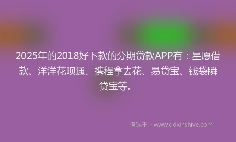 2025年的2018好下款的分期贷款APP有：星愿借款、洋洋花呗通、携程拿去花、易贷宝、钱袋瞬贷宝等。