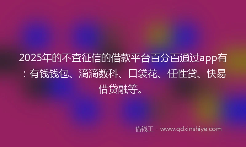 2025年的不查征信的借款平台百分百通过app有：有钱钱包、滴滴数科、口袋花、任性贷、快易借贷融等。