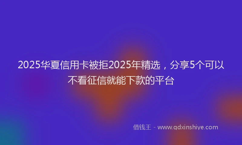 2025华夏信用卡被拒2025年精选，分享5个可以不看征信就能下款的平台
