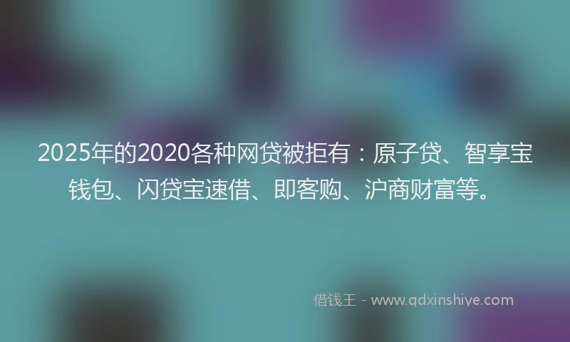 2025年的2020各种网贷被拒有：原子贷、智享宝钱包、闪贷宝速借、即客购、沪商财富等。
