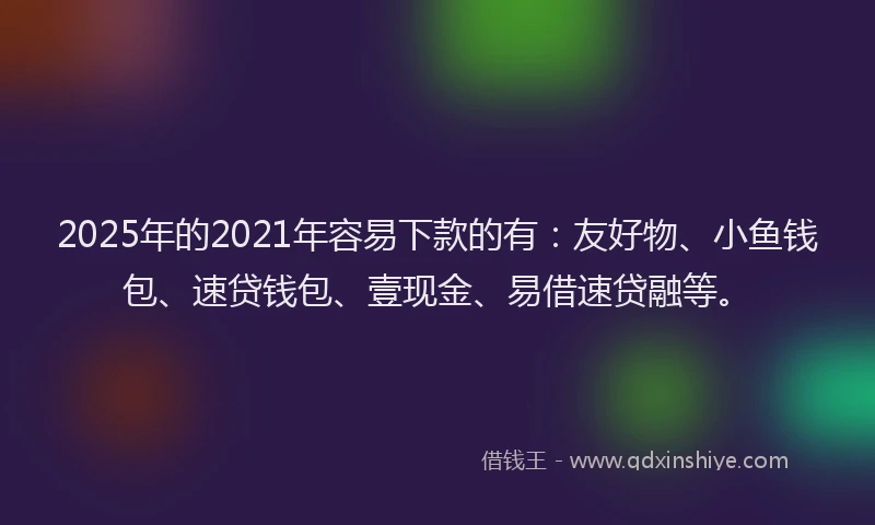 2025年的2021年容易下款的有：友好物、小鱼钱包、速贷钱包、壹现金、易借速贷融等。