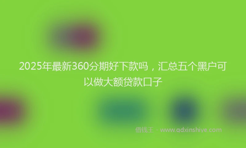 2025年最新360分期好下款吗，汇总五个黑户可以做大额贷款口子