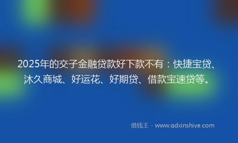 2025年的交子金融贷款好下款不有：快捷宝贷、沐久商城、好运花、好期贷、借款宝速贷等。