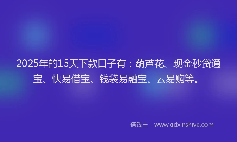 2025年的15天下款口子有：葫芦花、现金秒贷通宝、快易借宝、钱袋易融宝、云易购等。