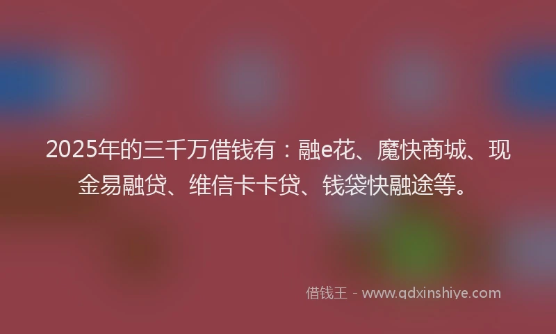 2025年的三千万借钱有：融e花、魔快商城、现金易融贷、维信卡卡贷、钱袋快融途等。