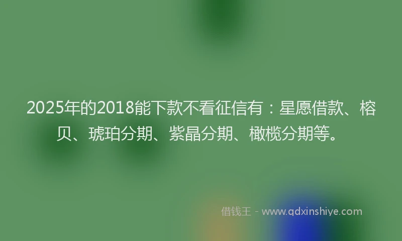 2025年的2018能下款不看征信有：星愿借款、榕贝、琥珀分期、紫晶分期、橄榄分期等。