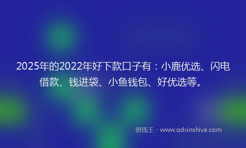 2025年的2022年好下款口子有：小鹿优选、闪电借款、钱进袋、小鱼钱包、好优选等。