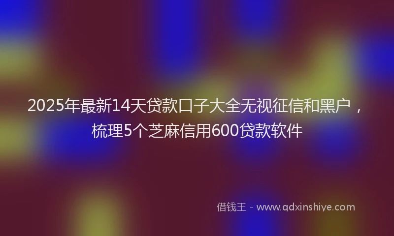 2025年最新14天贷款口子大全无视征信和黑户，梳理5个芝麻信用600贷款软件