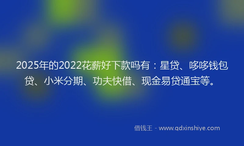 2025年的2022花薪好下款吗有：星贷、哆哆钱包贷、小米分期、功夫快借、现金易贷通宝等。