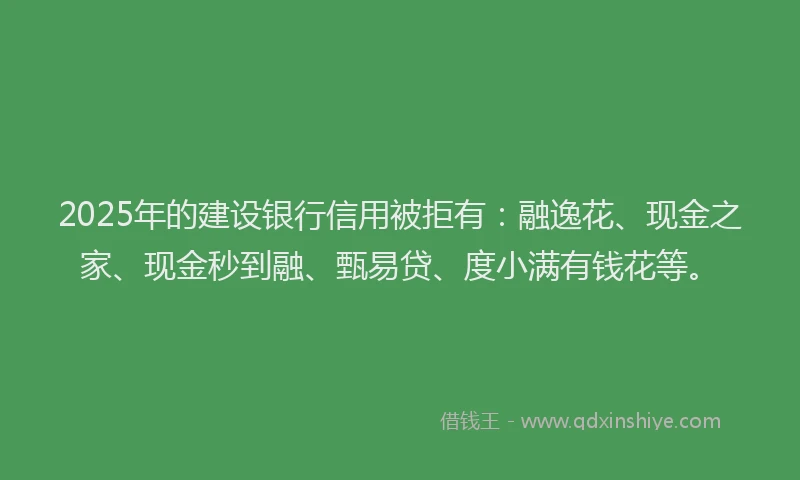 2025年的建设银行信用被拒有：融逸花、现金之家、现金秒到融、甄易贷、度小满有钱花等。