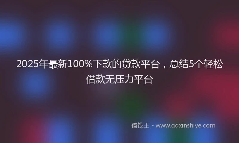 2025年最新100%下款的贷款平台，总结5个轻松借款无压力平台