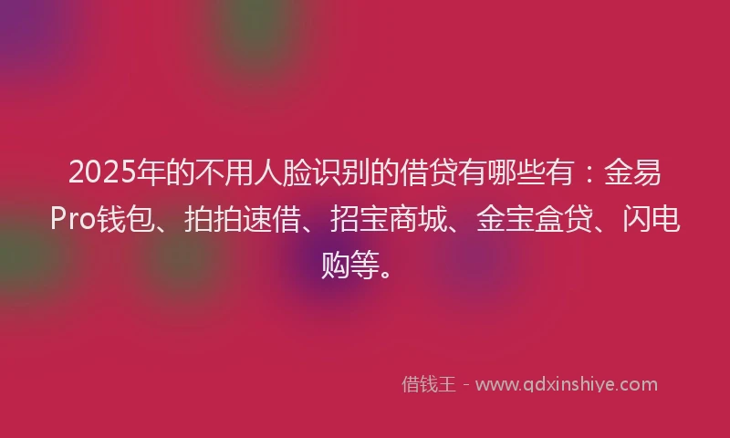 2025年的不用人脸识别的借贷有哪些有：金易Pro钱包、拍拍速借、招宝商城、金宝盒贷、闪电购等。