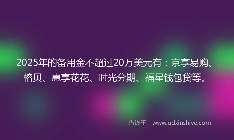 2025年的备用金不超过20万美元有：京享易购、榕贝、惠享花花、时光分期、福星钱包贷等。