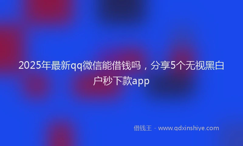 2025年最新qq微信能借钱吗，分享5个无视黑白户秒下款app