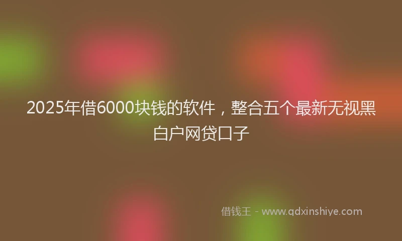 2025年借6000块钱的软件，整合五个最新无视黑白户网贷口子