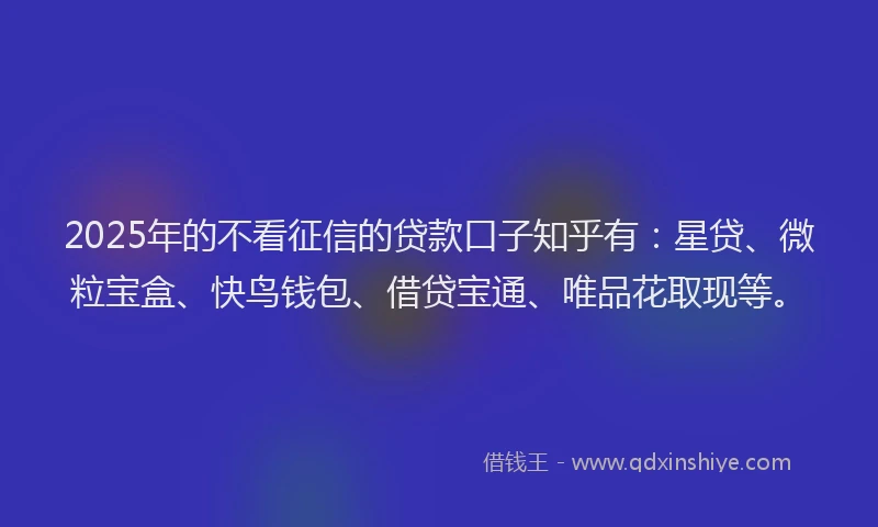 2025年的不看征信的贷款口子知乎有：星贷、微粒宝盒、快鸟钱包、借贷宝通、唯品花取现等。