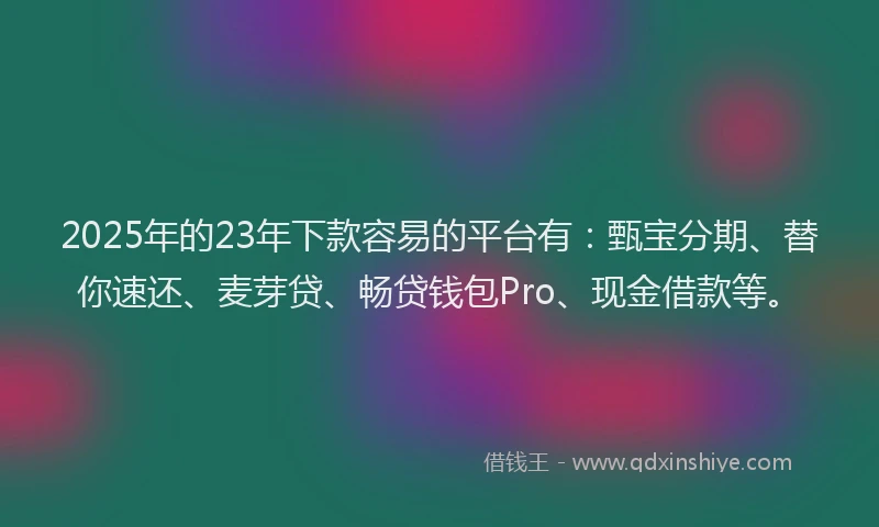 2025年的23年下款容易的平台有：甄宝分期、替你速还、麦芽贷、畅贷钱包Pro、现金借款等。