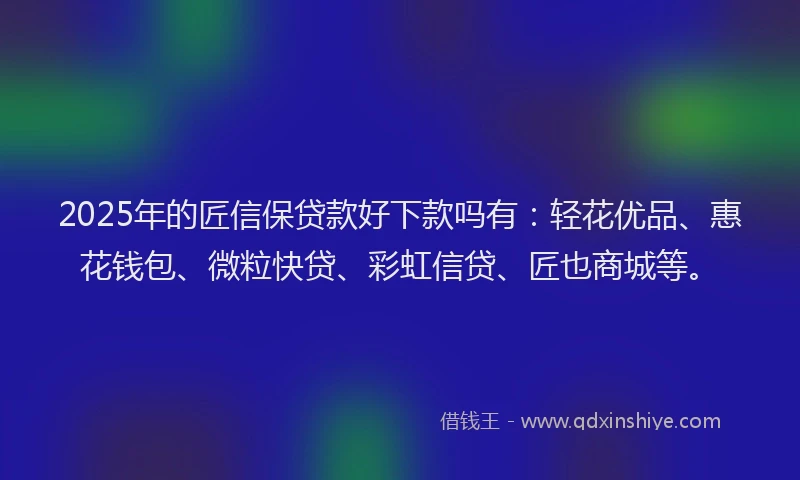 2025年的匠信保贷款好下款吗有：轻花优品、惠花钱包、微粒快贷、彩虹信贷、匠也商城等。