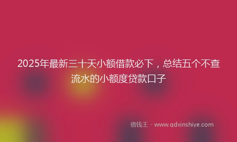 2025年最新三十天小额借款必下，总结五个不查流水的小额度贷款口子